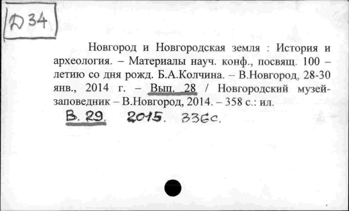 ﻿Ыа
Новгород и Новгородская земля : История и археология. - Материалы науч, конф., посвящ 100 -летаю со дня рожд. Б.А.Колчина. - В.Новгород, 28-30 янв., 2014 г. - Вып. .28 / Новгородский музей-заповедник В.Новгород, 2014. - 358 с.: ил.
В». 2$ ZCJS.